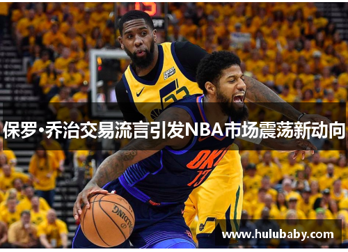 保罗·乔治交易流言引发NBA市场震荡新动向